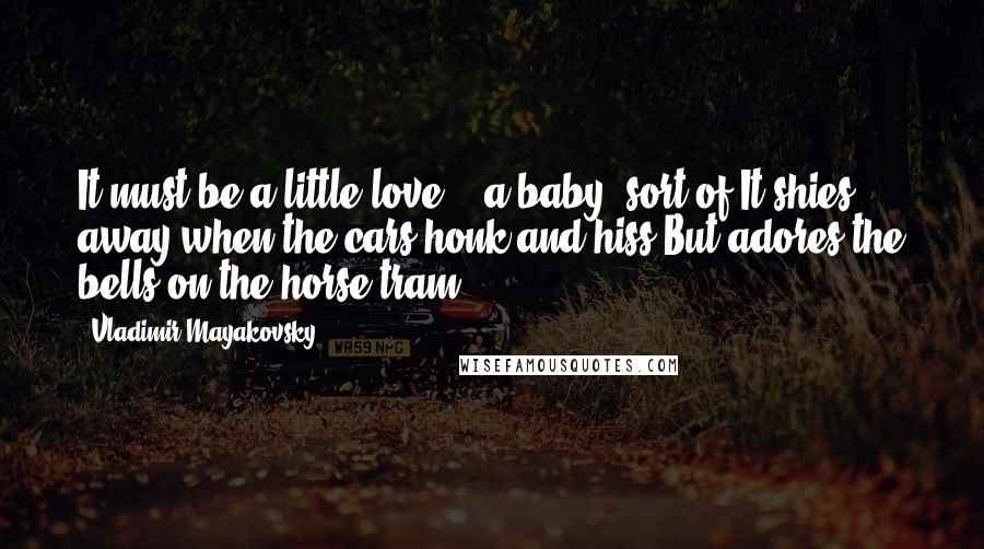 Vladimir Mayakovsky Quotes: It must be a little love, - a baby, sort of,It shies away when the cars honk and hiss,But adores the bells on the horse-tram.