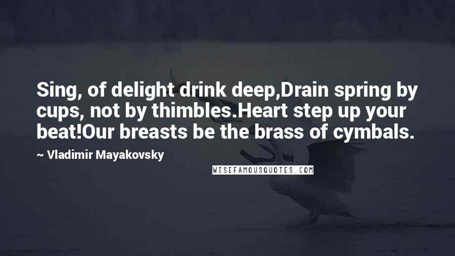 Vladimir Mayakovsky Quotes: Sing, of delight drink deep,Drain spring by cups, not by thimbles.Heart step up your beat!Our breasts be the brass of cymbals.