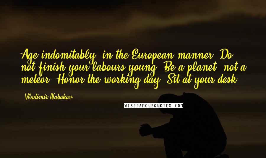 Vladimir Nabokov Quotes: Age indomitably, in the European manner. Do not finish your labours young. Be a planet, not a meteor. Honor the working day. Sit at your desk.