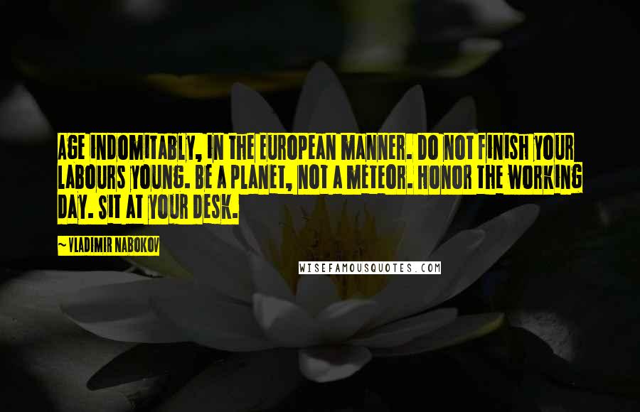 Vladimir Nabokov Quotes: Age indomitably, in the European manner. Do not finish your labours young. Be a planet, not a meteor. Honor the working day. Sit at your desk.