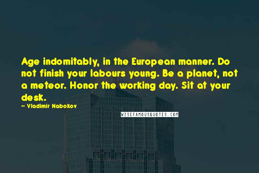 Vladimir Nabokov Quotes: Age indomitably, in the European manner. Do not finish your labours young. Be a planet, not a meteor. Honor the working day. Sit at your desk.