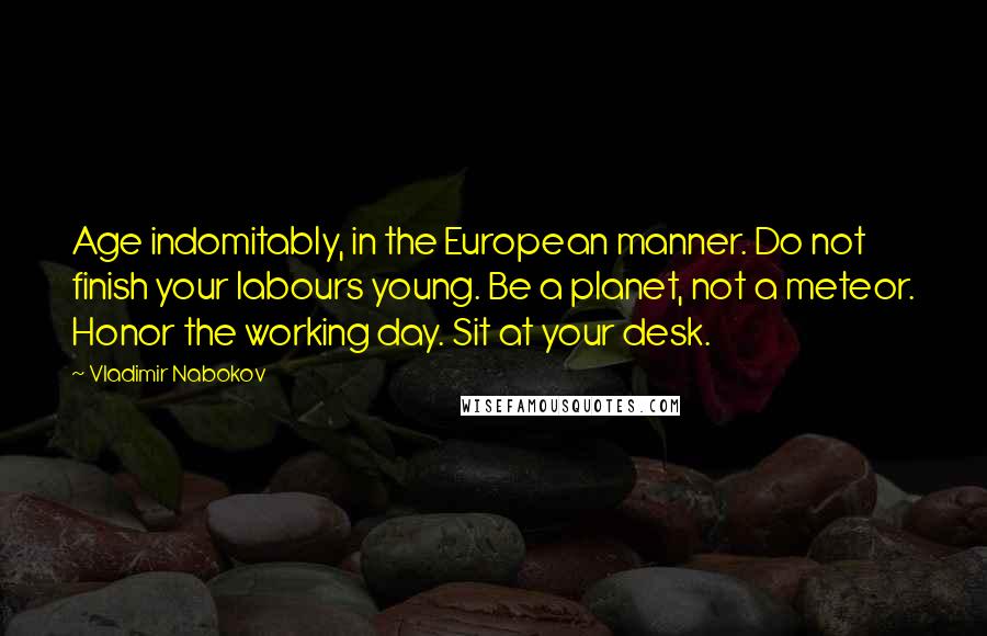 Vladimir Nabokov Quotes: Age indomitably, in the European manner. Do not finish your labours young. Be a planet, not a meteor. Honor the working day. Sit at your desk.