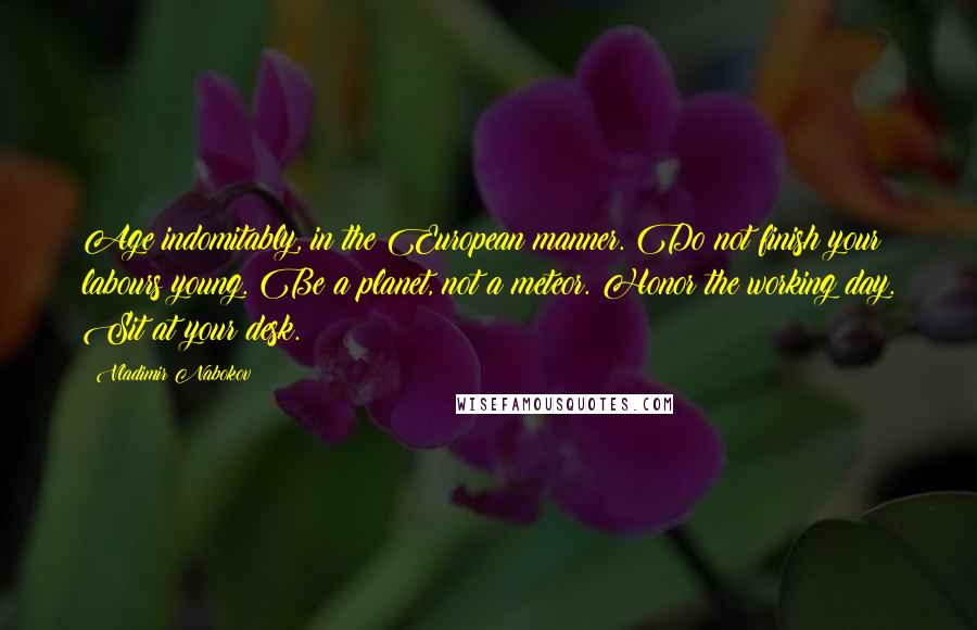 Vladimir Nabokov Quotes: Age indomitably, in the European manner. Do not finish your labours young. Be a planet, not a meteor. Honor the working day. Sit at your desk.