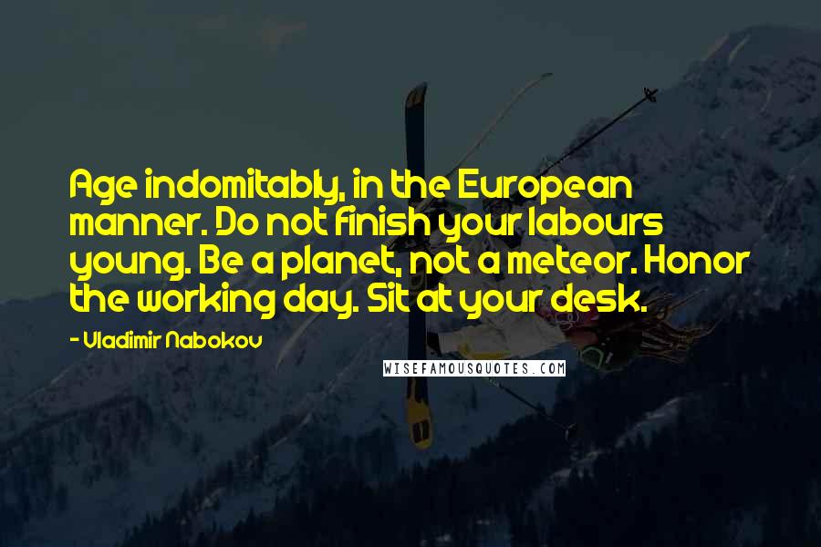 Vladimir Nabokov Quotes: Age indomitably, in the European manner. Do not finish your labours young. Be a planet, not a meteor. Honor the working day. Sit at your desk.