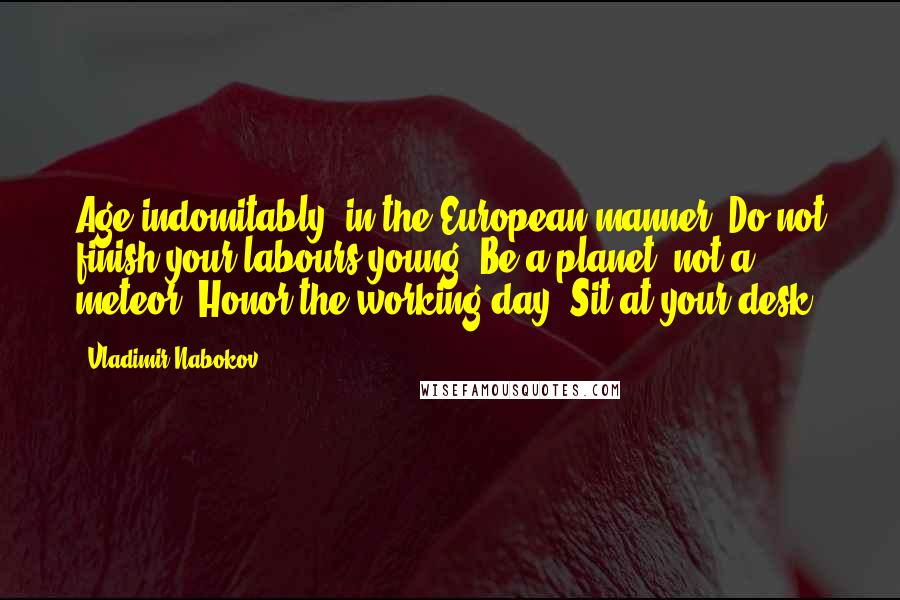 Vladimir Nabokov Quotes: Age indomitably, in the European manner. Do not finish your labours young. Be a planet, not a meteor. Honor the working day. Sit at your desk.