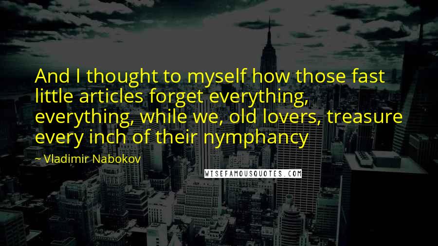 Vladimir Nabokov Quotes: And I thought to myself how those fast little articles forget everything, everything, while we, old lovers, treasure every inch of their nymphancy