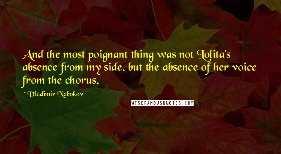 Vladimir Nabokov Quotes: And the most poignant thing was not Lolita's absence from my side, but the absence of her voice from the chorus.