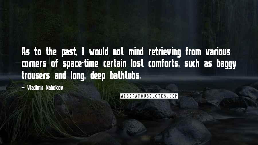 Vladimir Nabokov Quotes: As to the past, I would not mind retrieving from various corners of space-time certain lost comforts, such as baggy trousers and long, deep bathtubs.