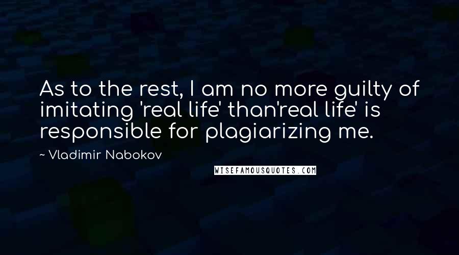 Vladimir Nabokov Quotes: As to the rest, I am no more guilty of imitating 'real life' than'real life' is responsible for plagiarizing me.