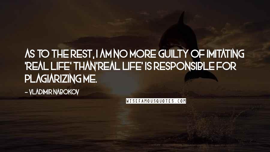 Vladimir Nabokov Quotes: As to the rest, I am no more guilty of imitating 'real life' than'real life' is responsible for plagiarizing me.