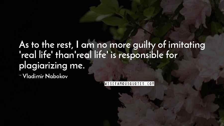 Vladimir Nabokov Quotes: As to the rest, I am no more guilty of imitating 'real life' than'real life' is responsible for plagiarizing me.