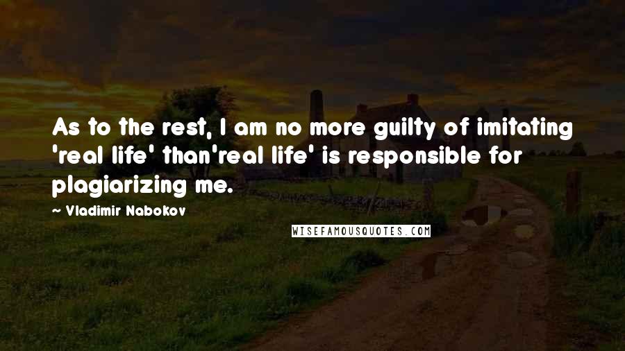 Vladimir Nabokov Quotes: As to the rest, I am no more guilty of imitating 'real life' than'real life' is responsible for plagiarizing me.