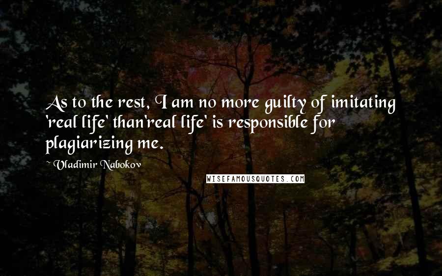 Vladimir Nabokov Quotes: As to the rest, I am no more guilty of imitating 'real life' than'real life' is responsible for plagiarizing me.