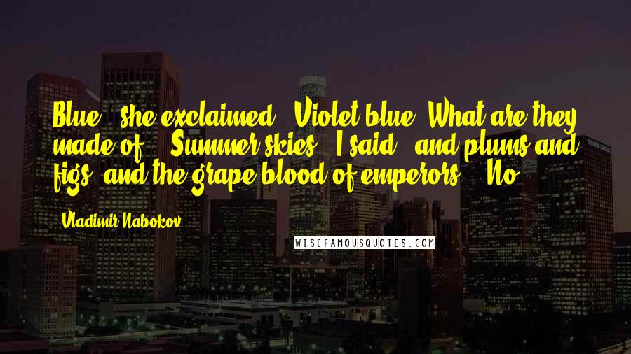 Vladimir Nabokov Quotes: Blue!' she exclaimed. 'Violet blue. What are they made of?' 'Summer skies,' I said, 'and plums and figs, and the grape-blood of emperors.' 'No,