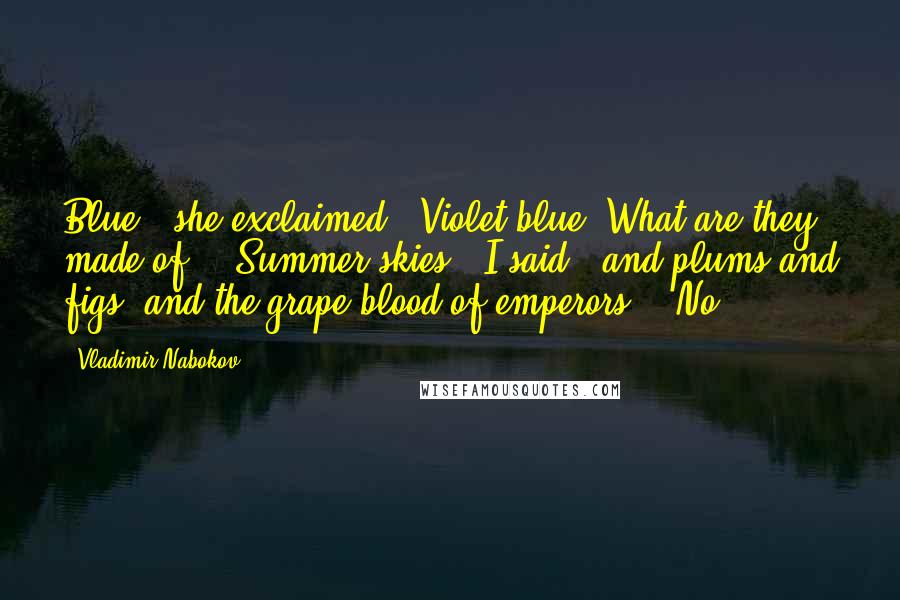 Vladimir Nabokov Quotes: Blue!' she exclaimed. 'Violet blue. What are they made of?' 'Summer skies,' I said, 'and plums and figs, and the grape-blood of emperors.' 'No,