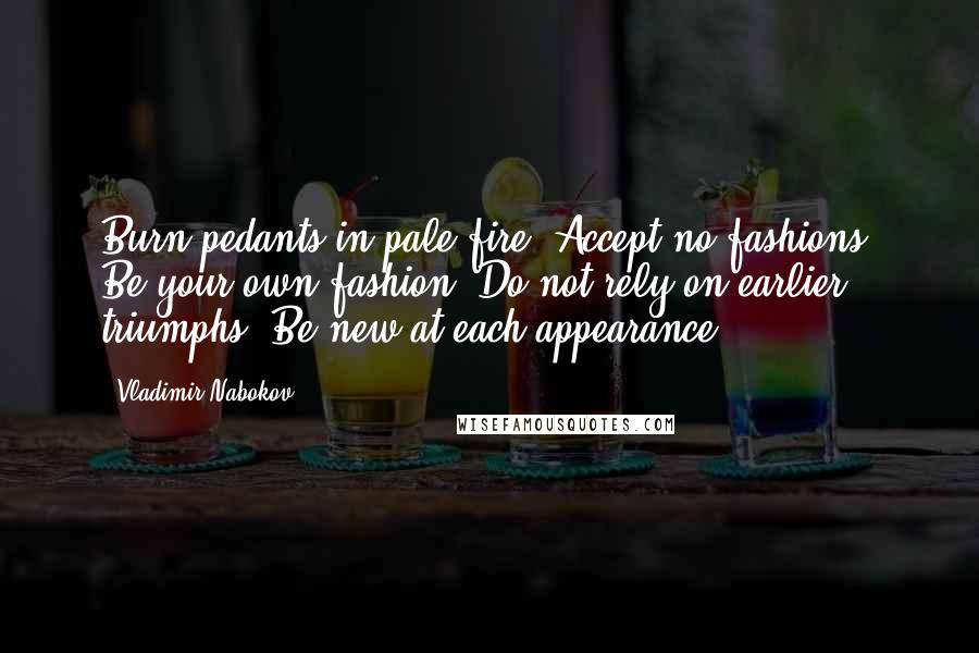 Vladimir Nabokov Quotes: Burn pedants in pale fire. Accept no fashions. Be your own fashion. Do not rely on earlier triumphs. Be new at each appearance.