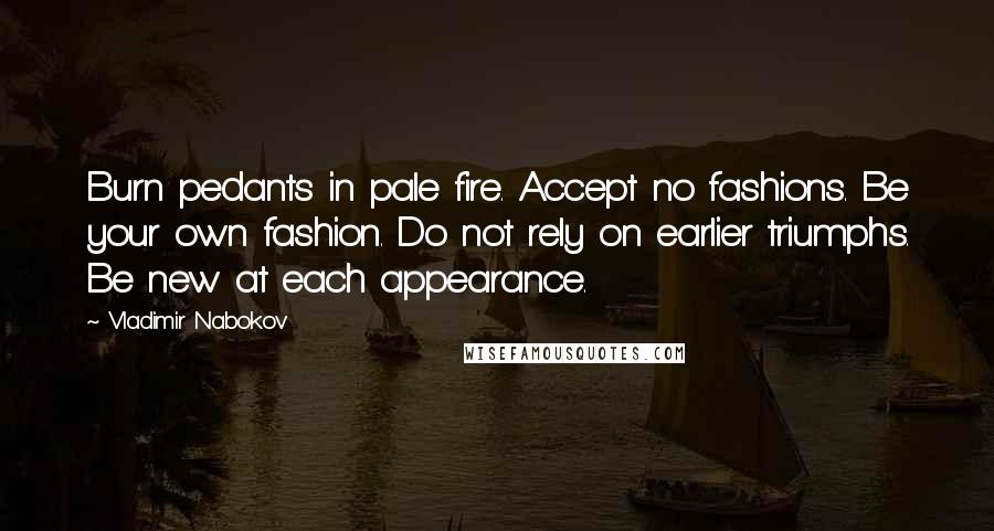 Vladimir Nabokov Quotes: Burn pedants in pale fire. Accept no fashions. Be your own fashion. Do not rely on earlier triumphs. Be new at each appearance.