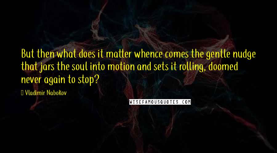 Vladimir Nabokov Quotes: But then what does it matter whence comes the gentle nudge that jars the soul into motion and sets it rolling, doomed never again to stop?