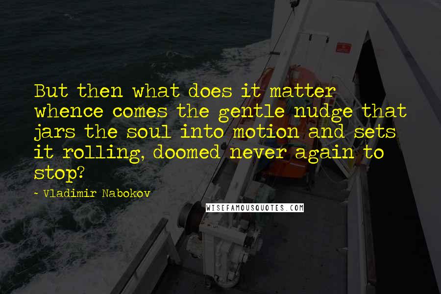 Vladimir Nabokov Quotes: But then what does it matter whence comes the gentle nudge that jars the soul into motion and sets it rolling, doomed never again to stop?