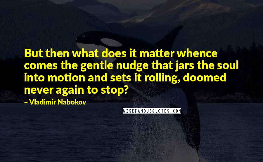 Vladimir Nabokov Quotes: But then what does it matter whence comes the gentle nudge that jars the soul into motion and sets it rolling, doomed never again to stop?