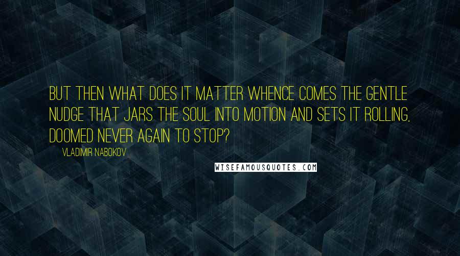 Vladimir Nabokov Quotes: But then what does it matter whence comes the gentle nudge that jars the soul into motion and sets it rolling, doomed never again to stop?