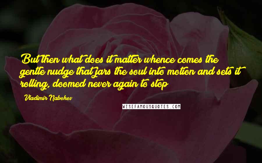 Vladimir Nabokov Quotes: But then what does it matter whence comes the gentle nudge that jars the soul into motion and sets it rolling, doomed never again to stop?