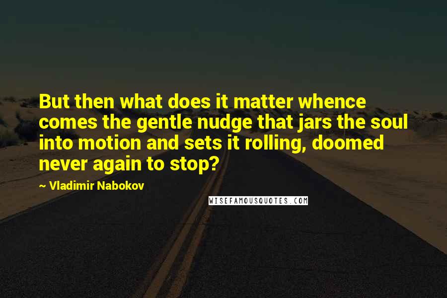 Vladimir Nabokov Quotes: But then what does it matter whence comes the gentle nudge that jars the soul into motion and sets it rolling, doomed never again to stop?