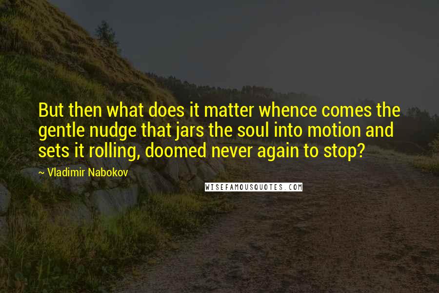Vladimir Nabokov Quotes: But then what does it matter whence comes the gentle nudge that jars the soul into motion and sets it rolling, doomed never again to stop?