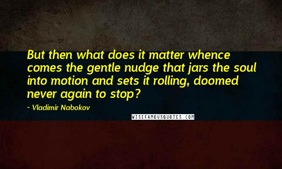 Vladimir Nabokov Quotes: But then what does it matter whence comes the gentle nudge that jars the soul into motion and sets it rolling, doomed never again to stop?