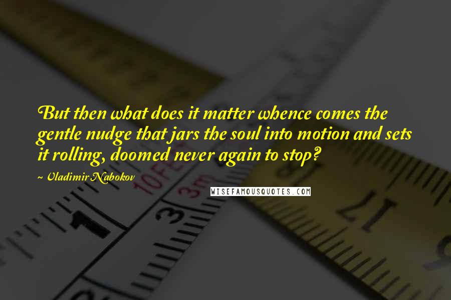 Vladimir Nabokov Quotes: But then what does it matter whence comes the gentle nudge that jars the soul into motion and sets it rolling, doomed never again to stop?