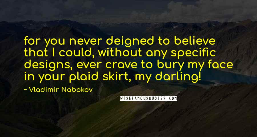 Vladimir Nabokov Quotes: for you never deigned to believe that I could, without any specific designs, ever crave to bury my face in your plaid skirt, my darling!