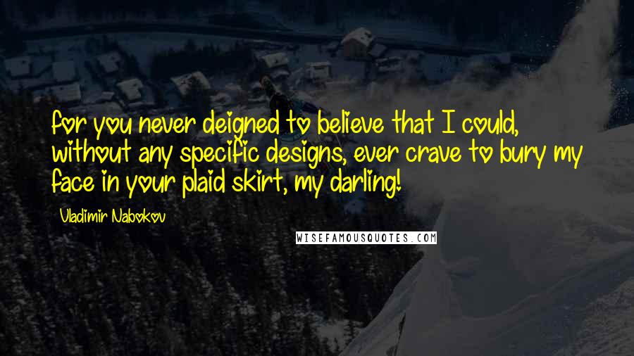 Vladimir Nabokov Quotes: for you never deigned to believe that I could, without any specific designs, ever crave to bury my face in your plaid skirt, my darling!