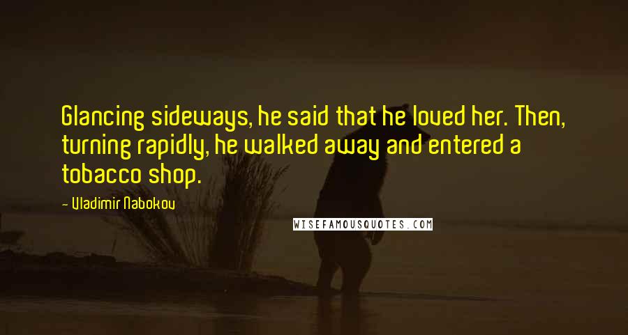 Vladimir Nabokov Quotes: Glancing sideways, he said that he loved her. Then, turning rapidly, he walked away and entered a tobacco shop.