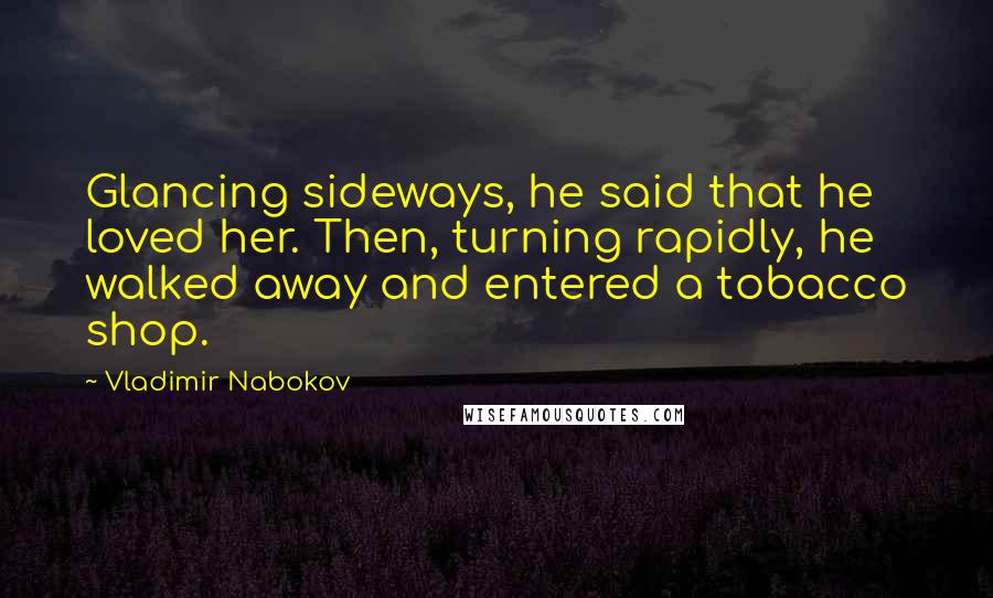 Vladimir Nabokov Quotes: Glancing sideways, he said that he loved her. Then, turning rapidly, he walked away and entered a tobacco shop.