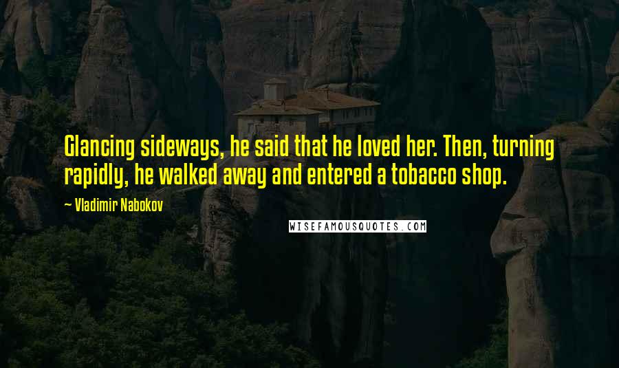 Vladimir Nabokov Quotes: Glancing sideways, he said that he loved her. Then, turning rapidly, he walked away and entered a tobacco shop.