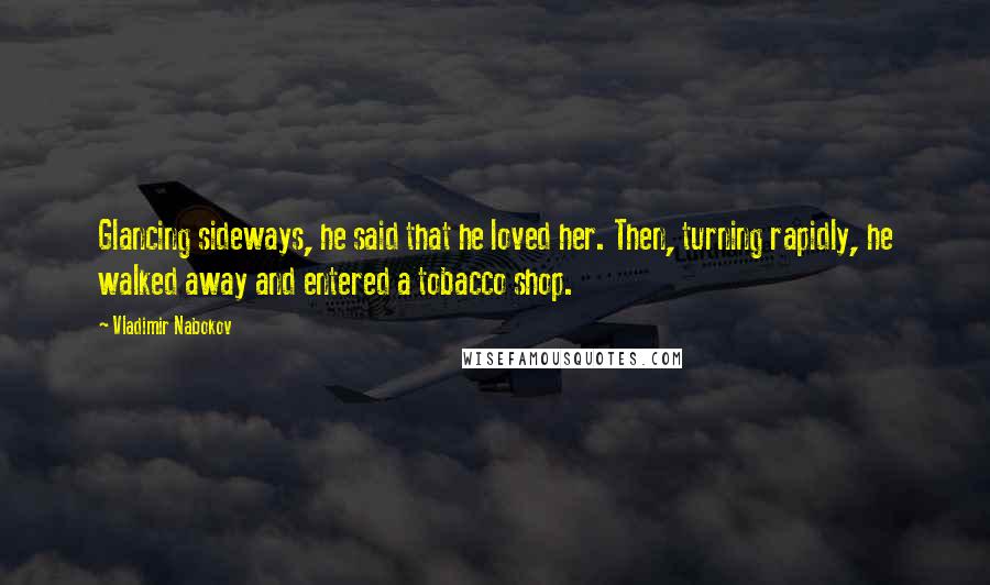 Vladimir Nabokov Quotes: Glancing sideways, he said that he loved her. Then, turning rapidly, he walked away and entered a tobacco shop.