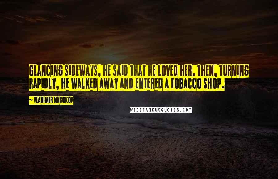 Vladimir Nabokov Quotes: Glancing sideways, he said that he loved her. Then, turning rapidly, he walked away and entered a tobacco shop.