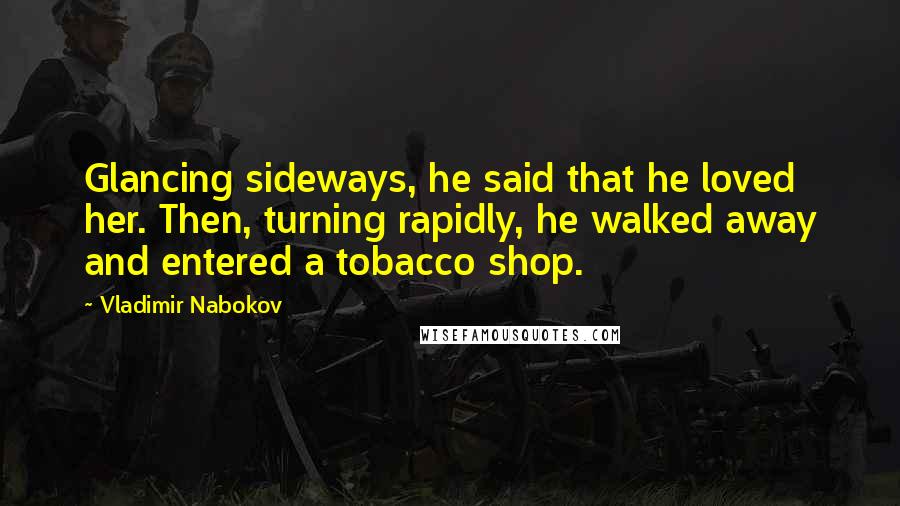 Vladimir Nabokov Quotes: Glancing sideways, he said that he loved her. Then, turning rapidly, he walked away and entered a tobacco shop.