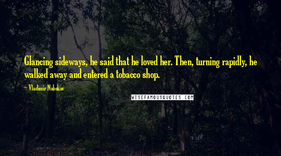 Vladimir Nabokov Quotes: Glancing sideways, he said that he loved her. Then, turning rapidly, he walked away and entered a tobacco shop.