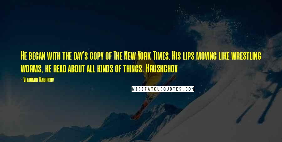 Vladimir Nabokov Quotes: He began with the day's copy of The New York Times. His lips moving like wrestling worms, he read about all kinds of things. Hrushchov