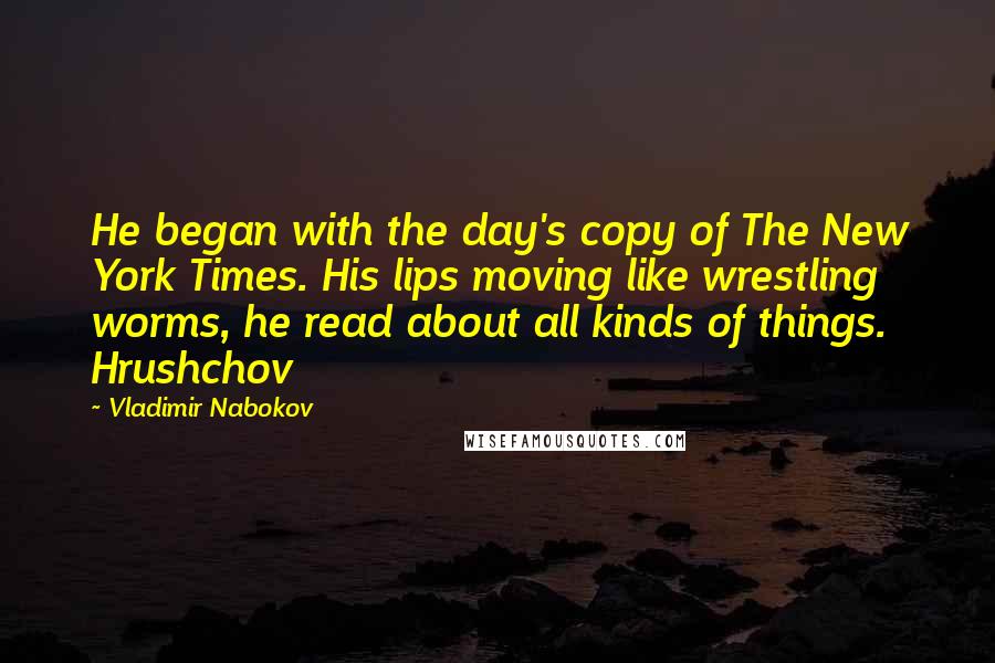 Vladimir Nabokov Quotes: He began with the day's copy of The New York Times. His lips moving like wrestling worms, he read about all kinds of things. Hrushchov