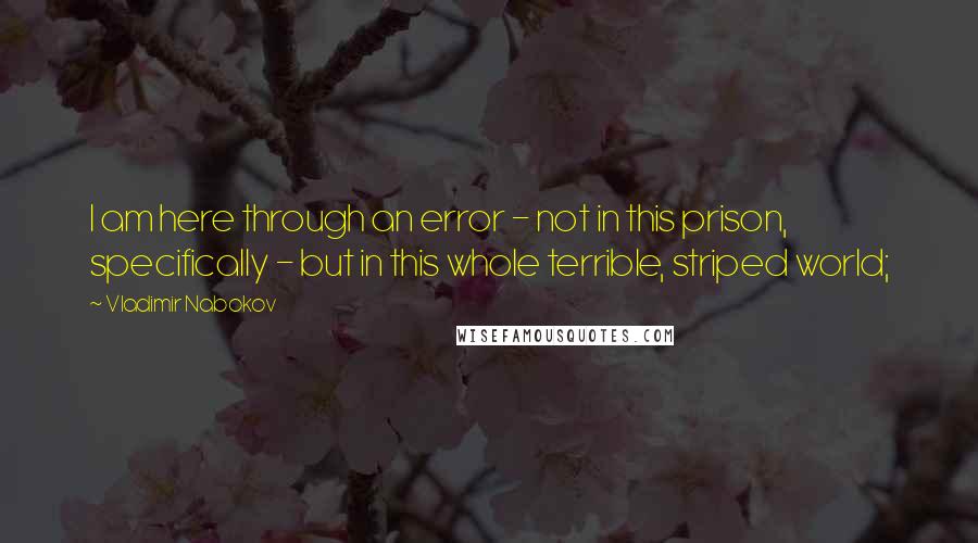 Vladimir Nabokov Quotes: I am here through an error - not in this prison, specifically - but in this whole terrible, striped world;