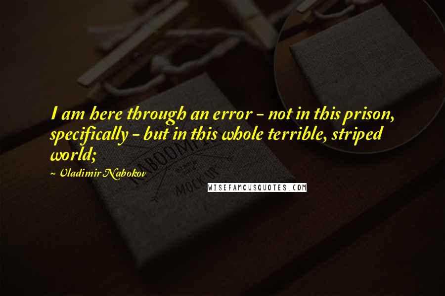 Vladimir Nabokov Quotes: I am here through an error - not in this prison, specifically - but in this whole terrible, striped world;