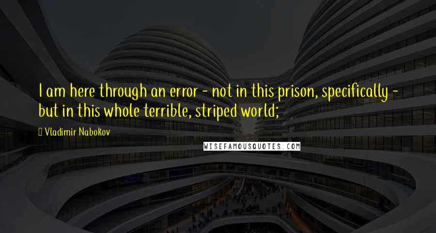 Vladimir Nabokov Quotes: I am here through an error - not in this prison, specifically - but in this whole terrible, striped world;