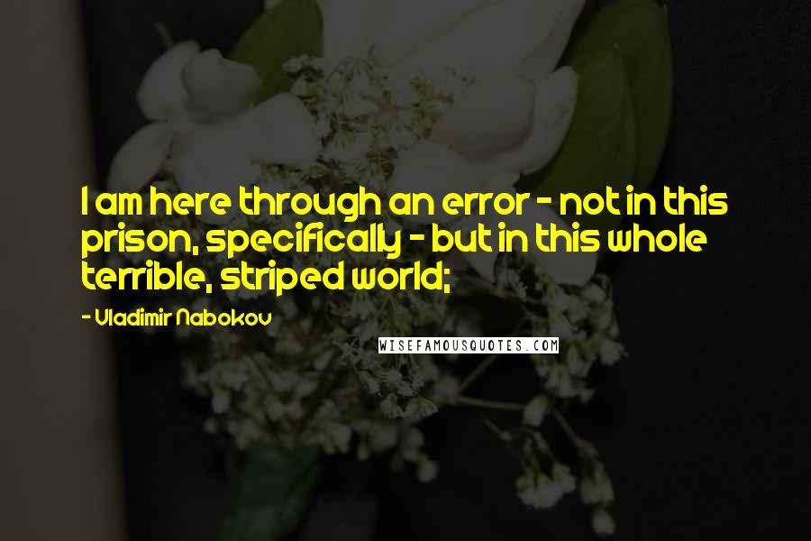 Vladimir Nabokov Quotes: I am here through an error - not in this prison, specifically - but in this whole terrible, striped world;