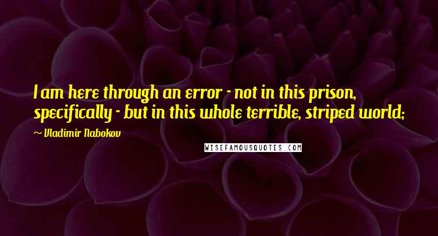 Vladimir Nabokov Quotes: I am here through an error - not in this prison, specifically - but in this whole terrible, striped world;