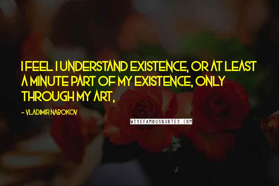 Vladimir Nabokov Quotes: I feel I understand Existence, or at least a minute part Of my existence, only through my art,