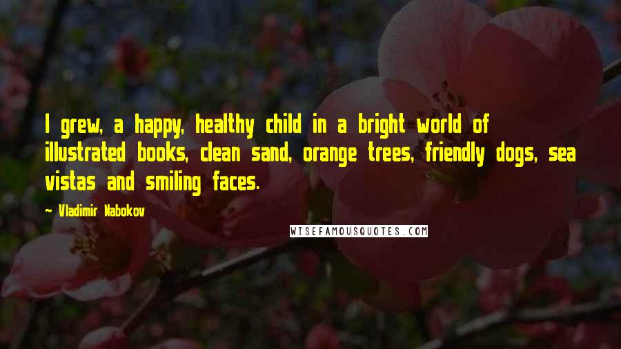 Vladimir Nabokov Quotes: I grew, a happy, healthy child in a bright world of illustrated books, clean sand, orange trees, friendly dogs, sea vistas and smiling faces.