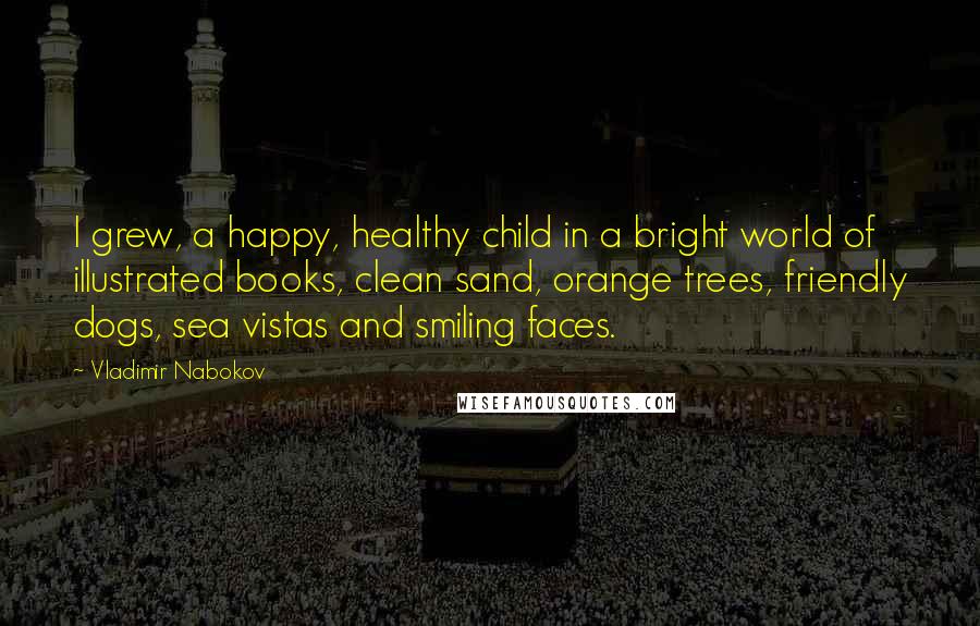 Vladimir Nabokov Quotes: I grew, a happy, healthy child in a bright world of illustrated books, clean sand, orange trees, friendly dogs, sea vistas and smiling faces.