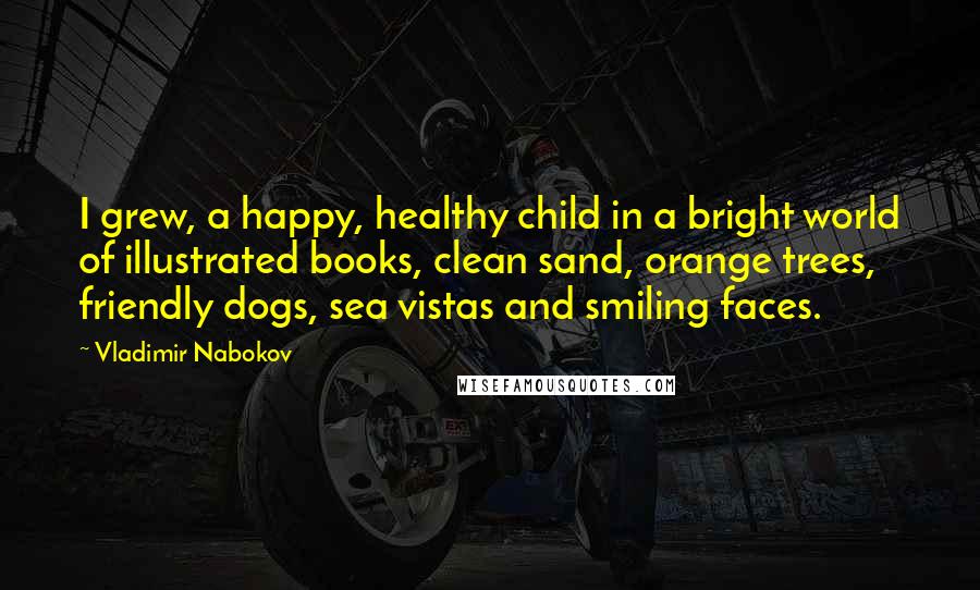 Vladimir Nabokov Quotes: I grew, a happy, healthy child in a bright world of illustrated books, clean sand, orange trees, friendly dogs, sea vistas and smiling faces.